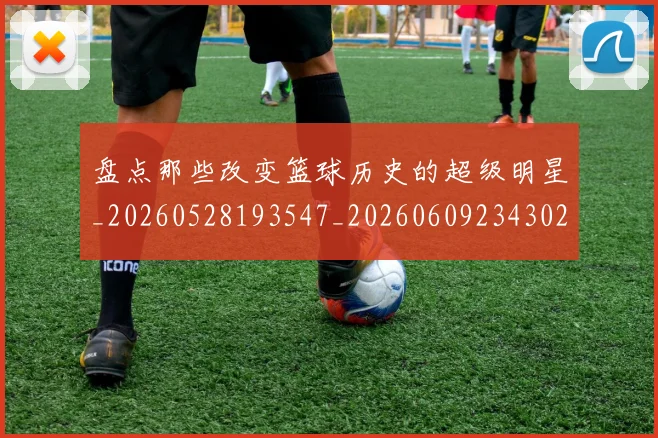 盘点那些改变篮球历史的超级明星_20260528193547_20260609234302