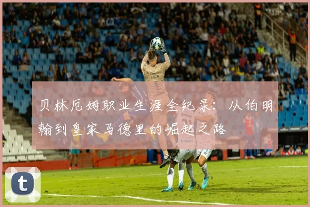 贝林厄姆职业生涯全纪录:从伯明翰到皇家马德里的崛起之路