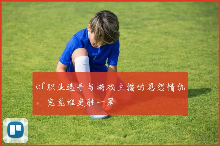 cf职业选手与游戏主播的恩怨情仇,究竟谁更胜一筹